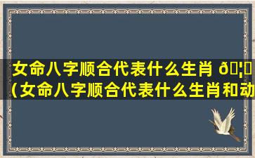 女命八字顺合代表什么生肖 🦅 （女命八字顺合代表什么生肖和动物）